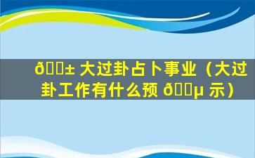 🐱 大过卦占卜事业（大过卦工作有什么预 🐵 示）